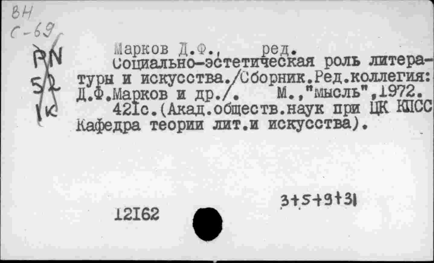 ﻿сЛЗ
Марков Д.Ф., ред.
социально-эстетическая роль литературы и искусства./Сборник.Ред.коллегия: Д.Ф.Марков и др./. М.»"мысль",1972.
421с.(Акад.обществ.наук при ЦК КПСС Кафедра теории лит.и искусства).
12162
3+543+31